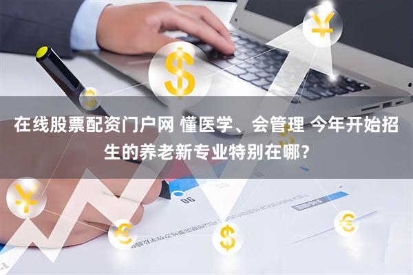 在线股票配资门户网 懂医学、会管理 今年开始招生的养老新专业特别在哪？