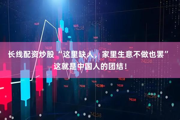 长线配资炒股 “这里缺人，家里生意不做也罢” 这就是中国人的团结！
