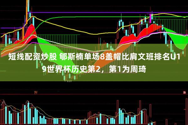 短线配资炒股 郇斯楠单场8盖帽比肩文班排名U19世界杯历史第2，第1为周琦