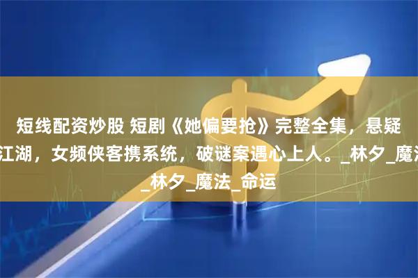 短线配资炒股 短剧《她偏要抢》完整全集，悬疑推理绕江湖，女频侠客携系统，破谜案遇心上人。_林夕_魔法_命运