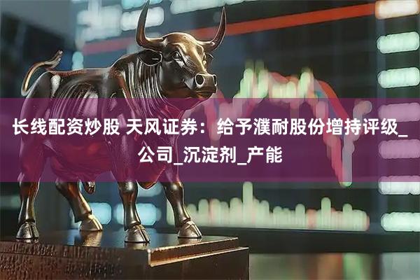 长线配资炒股 天风证券：给予濮耐股份增持评级_公司_沉淀剂_产能