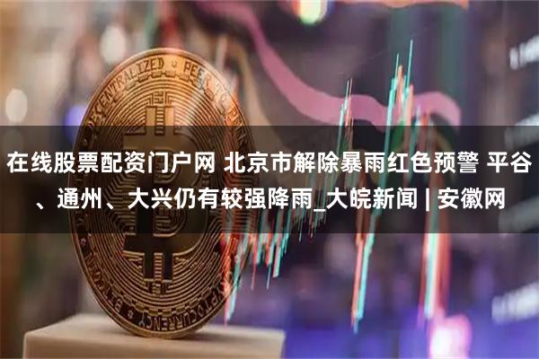 在线股票配资门户网 北京市解除暴雨红色预警 平谷、通州、大兴仍有较强降雨_大皖新闻 | 安徽网
