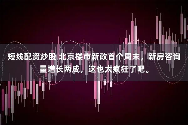 短线配资炒股 北京楼市新政首个周末，新房咨询量增长两成，这也太疯狂了吧。