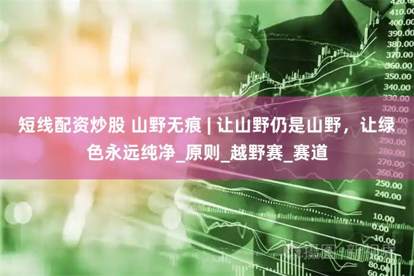 短线配资炒股 山野无痕 | 让山野仍是山野，让绿色永远纯净_原则_越野赛_赛道