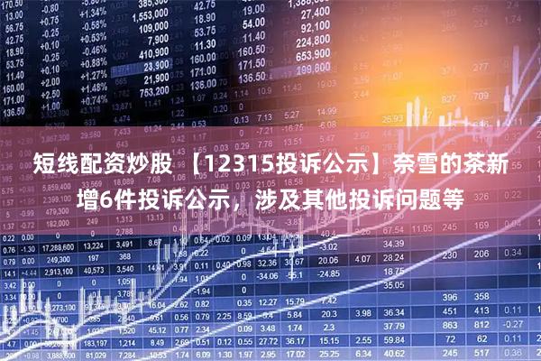短线配资炒股 【12315投诉公示】奈雪的茶新增6件投诉公示，涉及其他投诉问题等