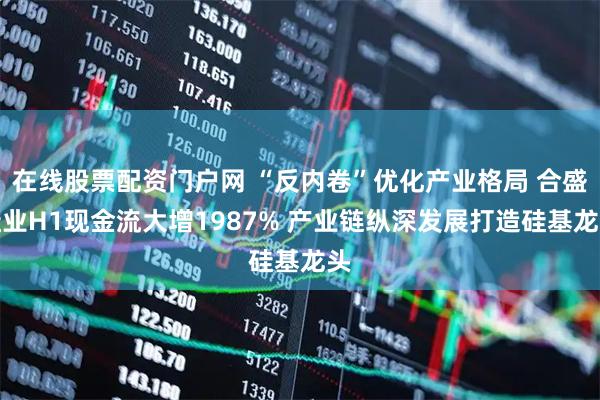 在线股票配资门户网 “反内卷”优化产业格局 合盛硅业H1现金流大增1987% 产业链纵深发展打造硅基龙头