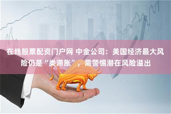 在线股票配资门户网 中金公司：美国经济最大风险仍是“类滞胀”，需警惕潜在风险溢出