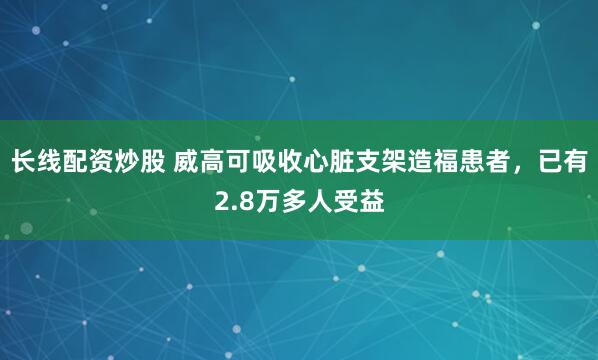 长线配资炒股 威高可吸收心脏支架造福患者，已有2.8万多人受益