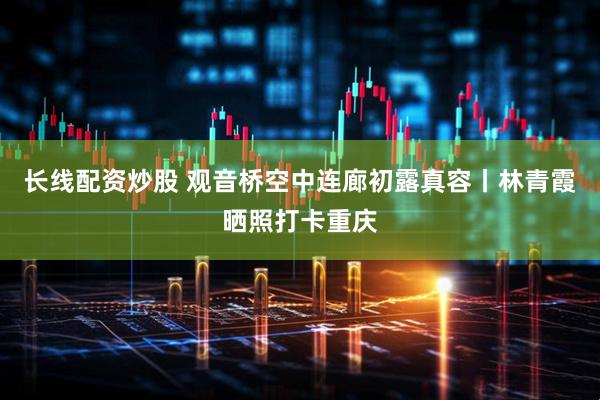 长线配资炒股 观音桥空中连廊初露真容丨林青霞晒照打卡重庆