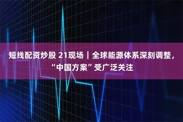 短线配资炒股 21现场｜全球能源体系深刻调整，“中国方案”受广泛关注