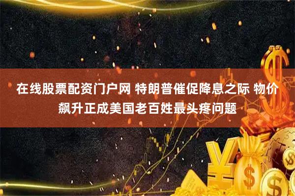 在线股票配资门户网 特朗普催促降息之际 物价飙升正成美国老百姓最头疼问题
