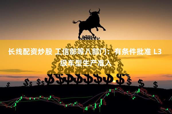 长线配资炒股 工信部等八部门：有条件批准 L3 级车型生产准入