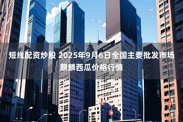 短线配资炒股 2025年9月6日全国主要批发市场麒麟西瓜价格行情