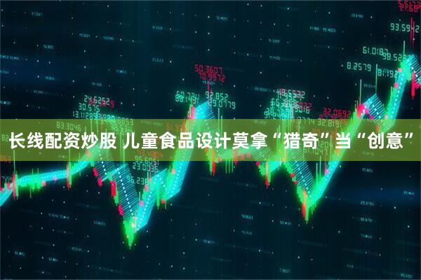 长线配资炒股 儿童食品设计莫拿“猎奇”当“创意”