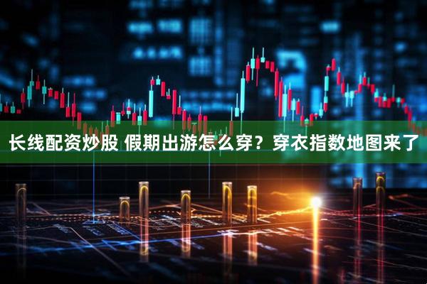 长线配资炒股 假期出游怎么穿？穿衣指数地图来了