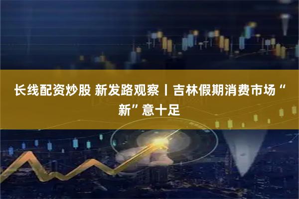 长线配资炒股 新发路观察丨吉林假期消费市场“新”意十足