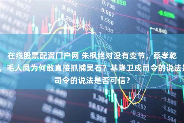 在线股票配资门户网 朱枫绝对没有变节,蔡孝乾依然在逃,毛人凤为何敢直接抓捕吴石?基隆卫戍司令的说法是否可信?