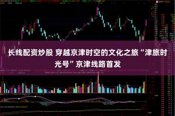 长线配资炒股 穿越京津时空的文化之旅“津旅时光号”京津线路首发